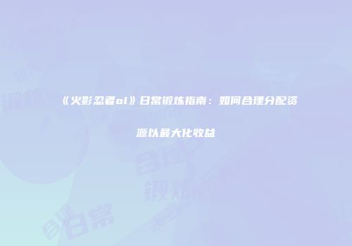 《火影忍者ol》日常锻炼指南：如何合理分配资源以最大化收益