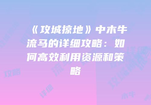 《攻城掠地》中木牛流马的详细攻略：如何高效利用资源和策略