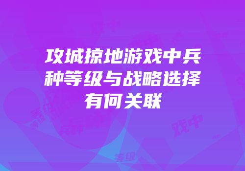 攻城掠地游戏中兵种等级与战略选择有何关联