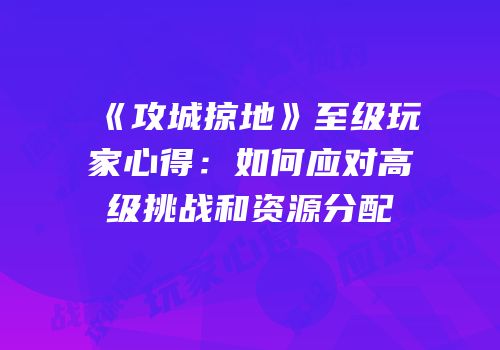 《攻城掠地》至级玩家心得：如何应对高级挑战和资源分配