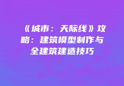 《城市：天际线》攻略：建筑模型制作与全建筑建造技巧
