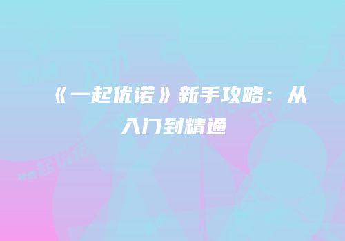 《一起优诺》新手攻略：从入门到精通