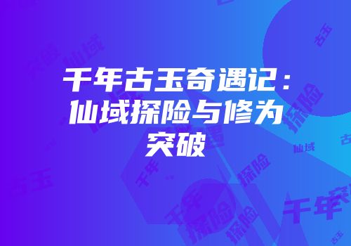 千年古玉奇遇记：仙域探险与修为突破