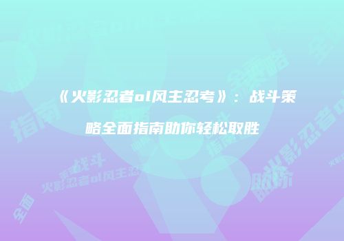 《火影忍者ol风主忍考》：战斗策略全面指南助你轻松取胜
