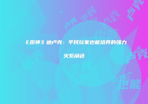 《原神》迪卢克：平民玩家也能培养的强力火系角色