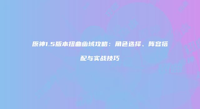 原神1.5版本扭曲幽域攻略：角色选择、阵容搭配与实战技巧