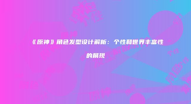 《原神》角色发型设计解析：个性和世界丰富性的展现