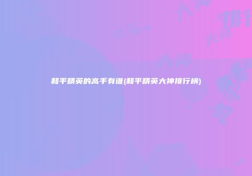 和平精英的高手有谁(和平精英大神排行榜)