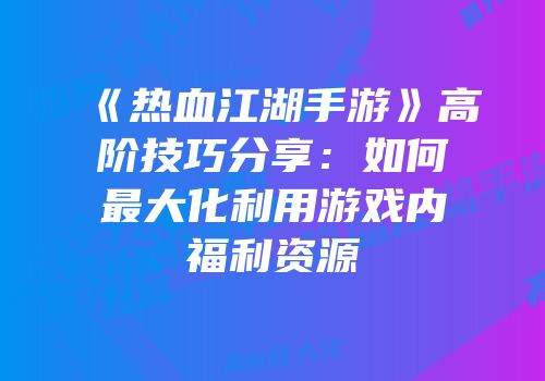 《热血江湖手游》高阶技巧分享：如何最大化利用游戏内福利资源
