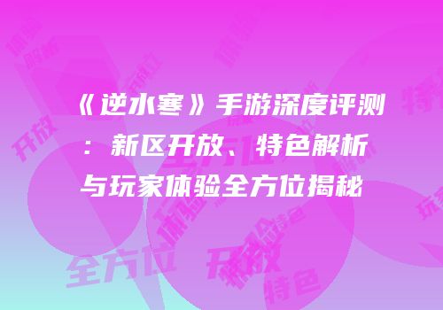 《逆水寒》手游深度评测：新区开放、特色解析与玩家体验全方位揭秘