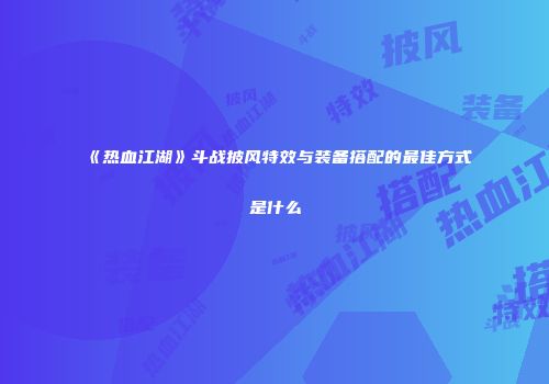 《热血江湖》斗战披风特效与装备搭配的最佳方式是什么