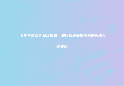 《传奇霸业》合区策略:如何应对合区带来的资源分配变化