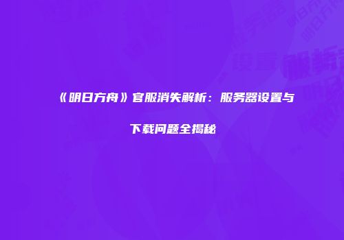 《明日方舟》官服消失解析：服务器设置与下载问题全揭秘