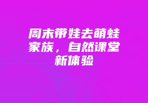 周末带娃去萌蛙家族，自然课堂新体验