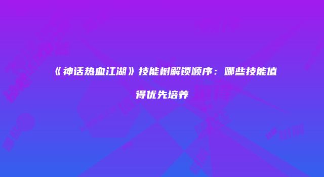 《神话热血江湖》技能树解锁顺序：哪些技能值得优先培养