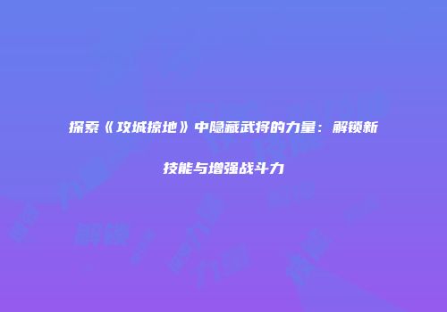 探索《攻城掠地》中隐藏武将的力量：解锁新技能与增强战斗力