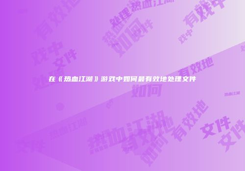 在《热血江湖》游戏中如何最有效地处理文件