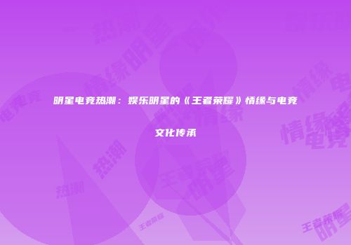 明星电竞热潮：娱乐明星的《王者荣耀》情缘与电竞文化传承