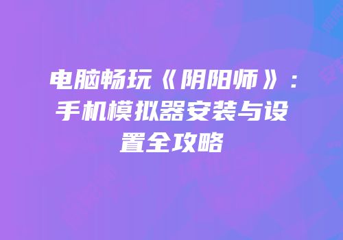 电脑畅玩《阴阳师》：手机模拟器安装与设置全攻略