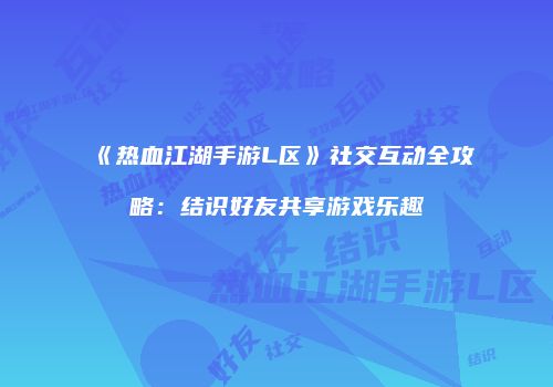 《热血江湖手游L区》社交互动全攻略：结识好友共享游戏乐趣