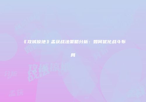 《攻城掠地》孟获战法策略分析：如何优化战斗布局