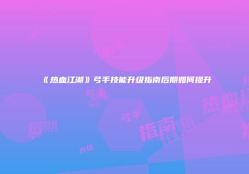 《热血江湖》弓手技能升级指南后期如何提升