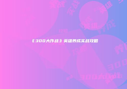 《300大作战》英雄养成实战攻略