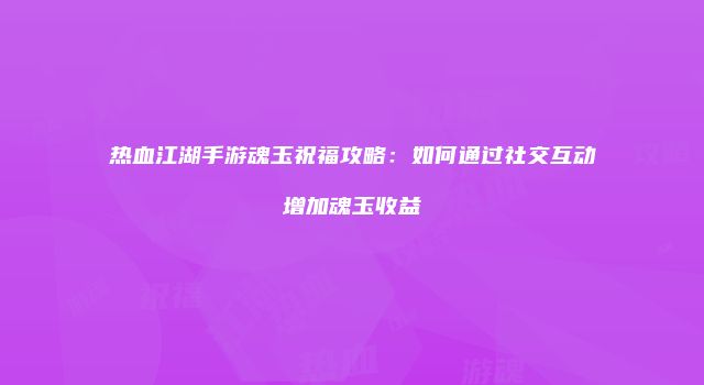 热血江湖手游魂玉祝福攻略：如何通过社交互动增加魂玉收益