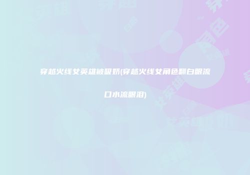 穿越火线女英雄被吸奶(穿越火线女角色翻白眼流口水流眼泪)