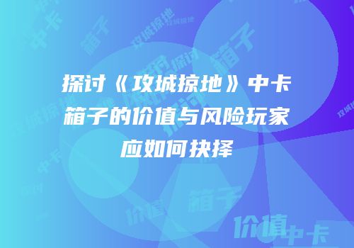 探讨《攻城掠地》中卡箱子的价值与风险玩家应如何抉择