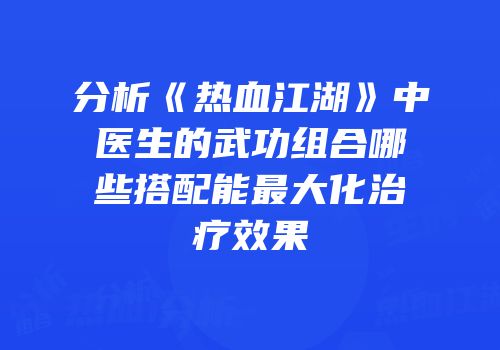 分析《热血江湖》中医生的武功组合哪些搭配能最大化治疗效果