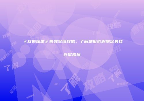 《攻城掠地》曹魏军团攻略：了解地形影响制定最佳行军路线