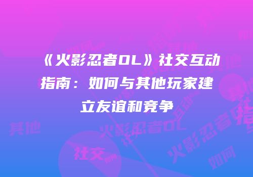 《火影忍者OL》社交互动指南：如何与其他玩家建立友谊和竞争