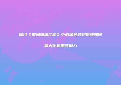 探讨《国漫热血江湖》中的角色转职系统如何最大化利用其潜力