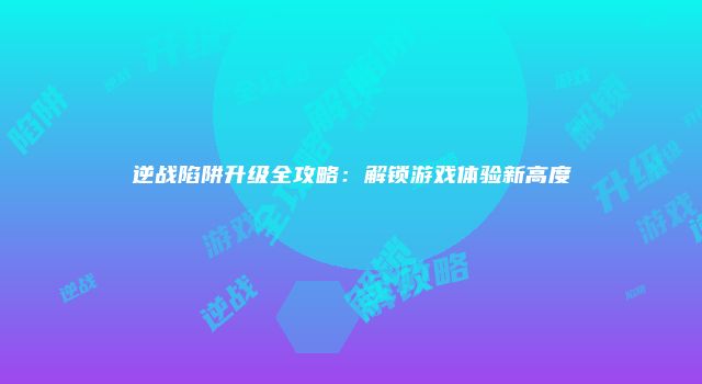 逆战陷阱升级全攻略：解锁游戏体验新高度