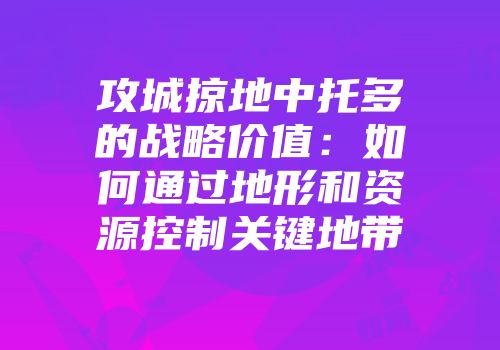 攻城掠地中托多的战略价值：如何通过地形和资源控制关键地带