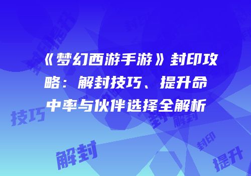 《梦幻西游手游》封印攻略：解封技巧、提升命中率与伙伴选择全解析