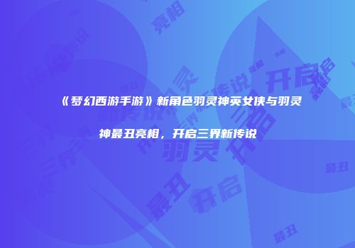 《梦幻西游手游》新角色羽灵神英女侠与羽灵神最丑亮相，开启三界新传说