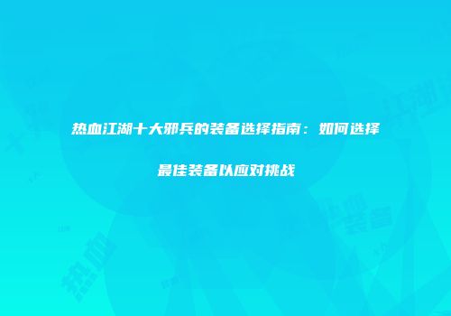 热血江湖十大邪兵的装备选择指南：如何选择最佳装备以应对挑战
