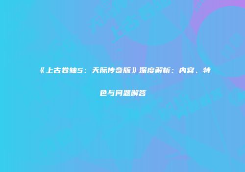 《上古卷轴5：天际传奇版》深度解析：内容、特色与问题解答