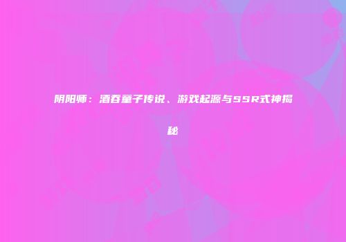 阴阳师：酒吞童子传说、游戏起源与SSR式神揭秘