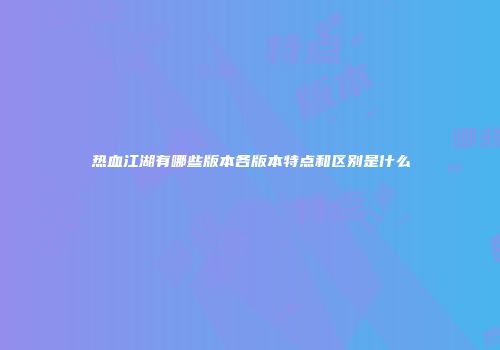 热血江湖有哪些版本各版本特点和区别是什么