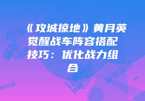 《攻城掠地》黄月英觉醒战车阵容搭配技巧：优化战力组合