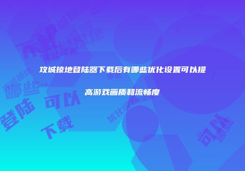 攻城掠地登陆器下载后有哪些优化设置可以提高游戏画质和流畅度