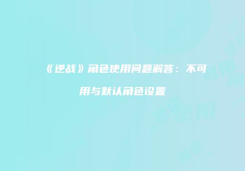 《逆战》角色使用问题解答：不可用与默认角色设置