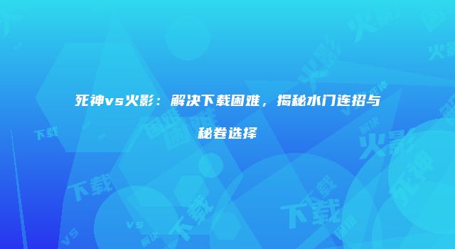 死神vs火影：解决下载困难，揭秘水门连招与秘卷选择