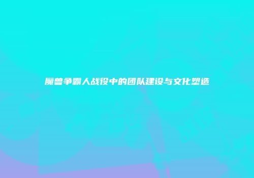 魔兽争霸人战役中的团队建设与文化塑造