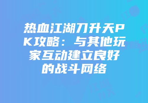 热血江湖刀升天PK攻略:与其他玩家互动建立良好的战斗网络