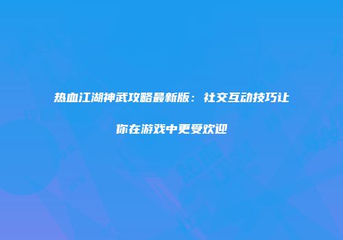热血江湖神武攻略最新版：社交互动技巧让你在游戏中更受欢迎