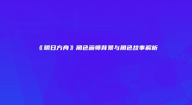 《明日方舟》角色画师背景与角色故事解析